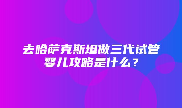 去哈萨克斯坦做三代试管婴儿攻略是什么？