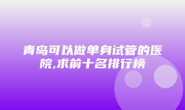 青岛可以做单身试管的医院,求前十名排行榜