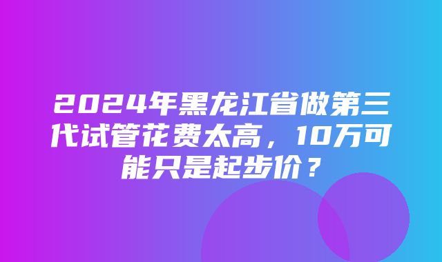 2024年黑龙江省做第三代试管花费太高，10万可能只是起步价？