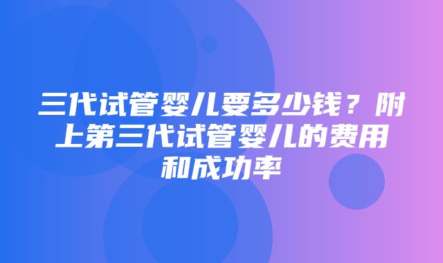 三代试管婴儿要多少钱？附上第三代试管婴儿的费用和成功率