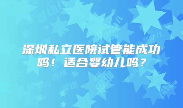 深圳私立医院试管能成功吗！适合婴幼儿吗？