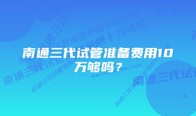 南通三代试管准备费用10万够吗？