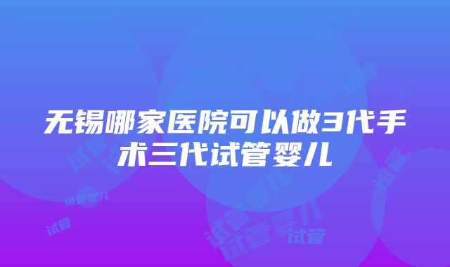 无锡哪家医院可以做3代手术三代试管婴儿