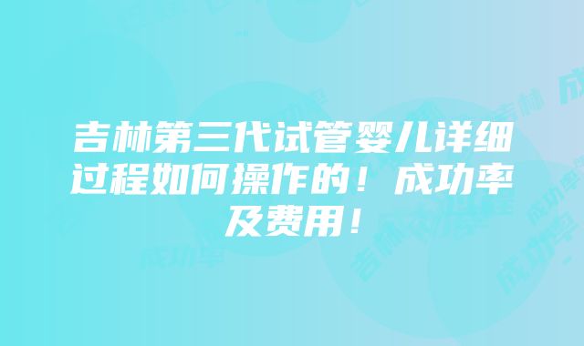 吉林第三代试管婴儿详细过程如何操作的！成功率及费用！