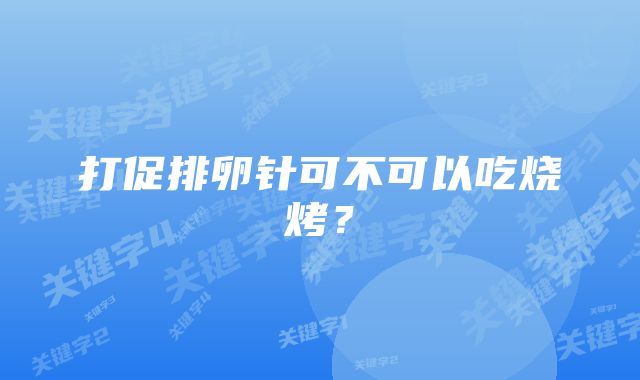 打促排卵针可不可以吃烧烤？