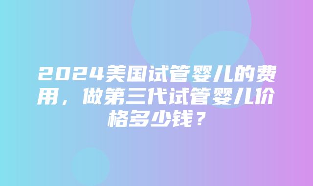 2024美国试管婴儿的费用，做第三代试管婴儿价格多少钱？