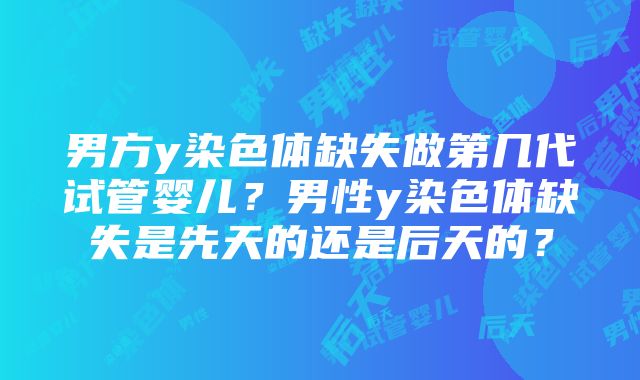 男方y染色体缺失做第几代试管婴儿？男性y染色体缺失是先天的还是后天的？