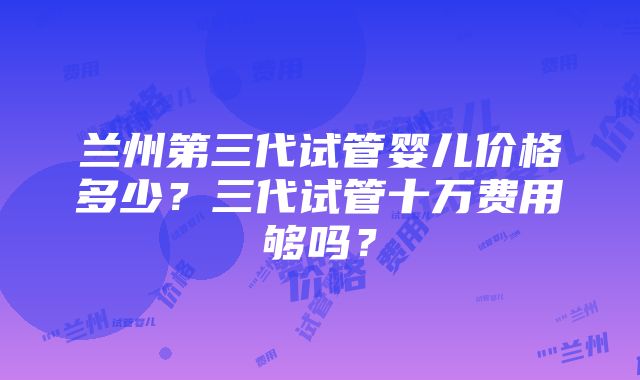 兰州第三代试管婴儿价格多少？三代试管十万费用够吗？