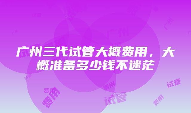 广州三代试管大概费用，大概准备多少钱不迷茫