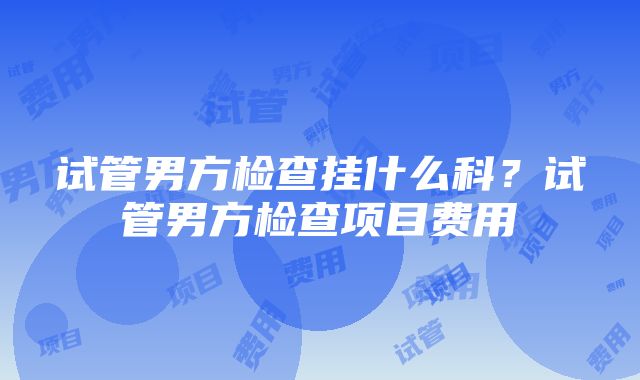 试管男方检查挂什么科？试管男方检查项目费用