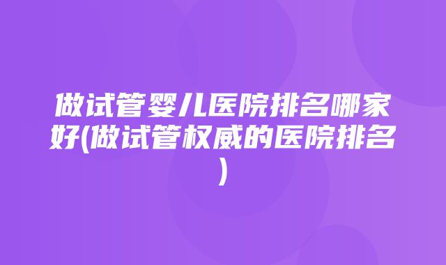 做试管婴儿医院排名哪家好(做试管权威的医院排名)