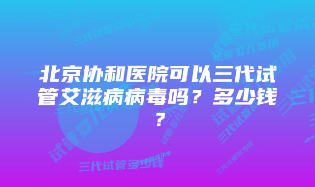 北京协和医院可以三代试管艾滋病病毒吗？多少钱？