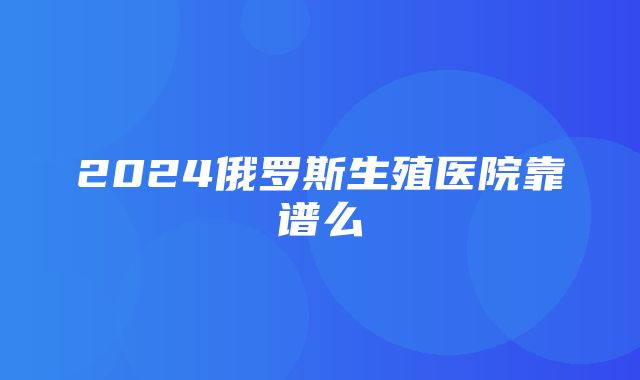 2024俄罗斯生殖医院靠谱么