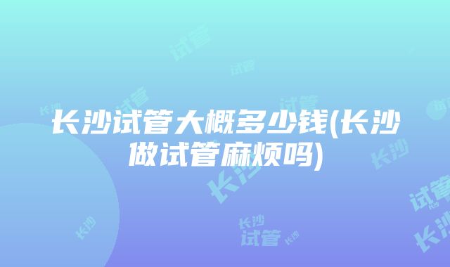 长沙试管大概多少钱(长沙做试管麻烦吗)