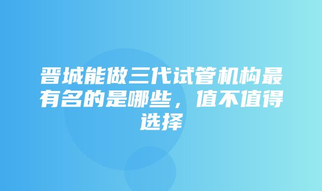 晋城能做三代试管机构最有名的是哪些，值不值得选择