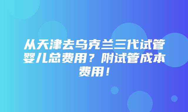 从天津去乌克兰三代试管婴儿总费用？附试管成本费用！