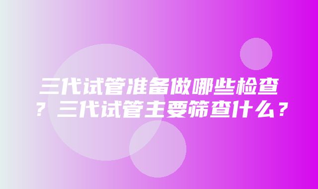 三代试管准备做哪些检查？三代试管主要筛查什么？