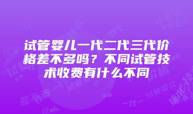 试管婴儿一代二代三代价格差不多吗？不同试管技术收费有什么不同