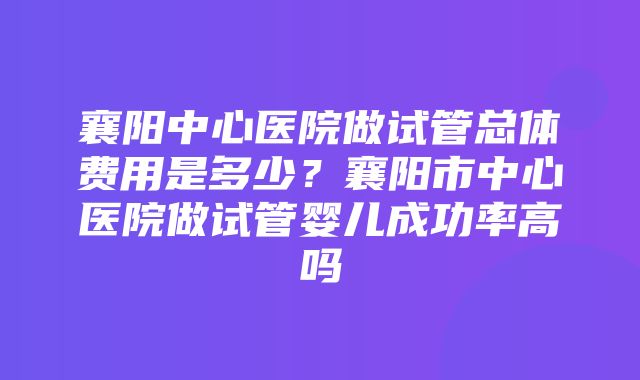 襄阳中心医院做试管总体费用是多少？襄阳市中心医院做试管婴儿成功率高吗