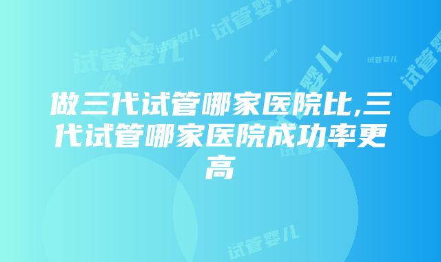 做三代试管哪家医院比,三代试管哪家医院成功率更高