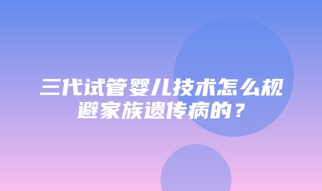 三代试管婴儿技术怎么规避家族遗传病的？