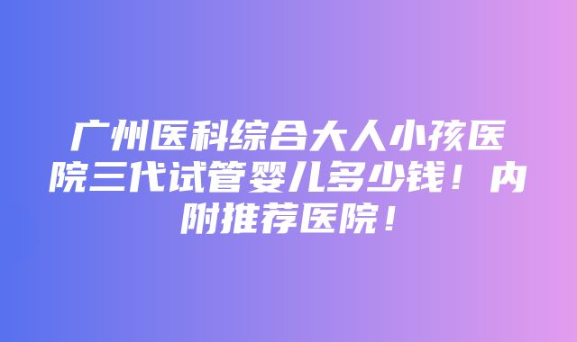 广州医科综合大人小孩医院三代试管婴儿多少钱！内附推荐医院！