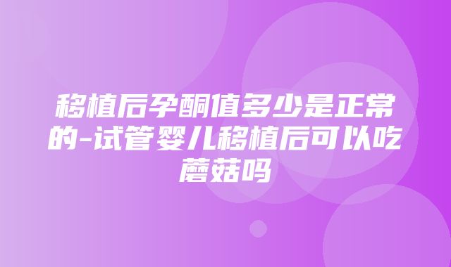 移植后孕酮值多少是正常的-试管婴儿移植后可以吃蘑菇吗