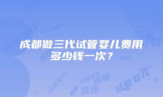 成都做三代试管婴儿费用多少钱一次？