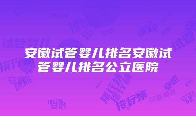 安徽试管婴儿排名安徽试管婴儿排名公立医院