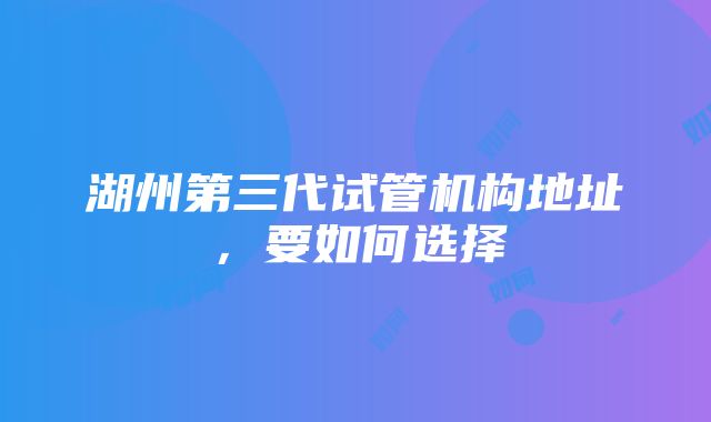 湖州第三代试管机构地址，要如何选择