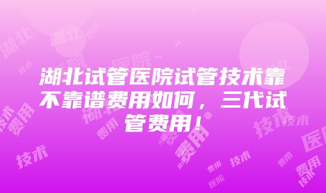 湖北试管医院试管技术靠不靠谱费用如何，三代试管费用！