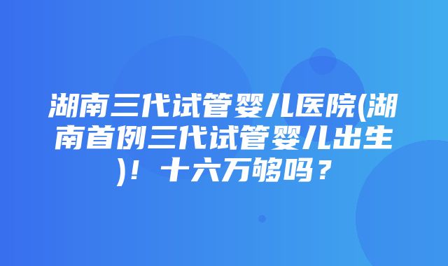 湖南三代试管婴儿医院(湖南首例三代试管婴儿出生)！十六万够吗？