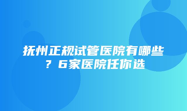 抚州正规试管医院有哪些？6家医院任你选