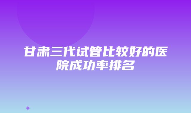 甘肃三代试管比较好的医院成功率排名