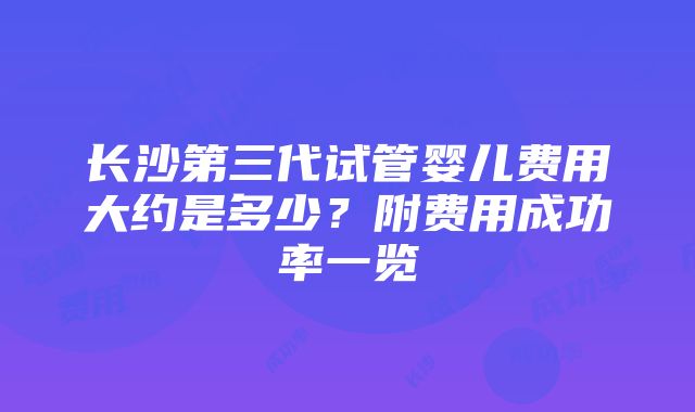 长沙第三代试管婴儿费用大约是多少？附费用成功率一览