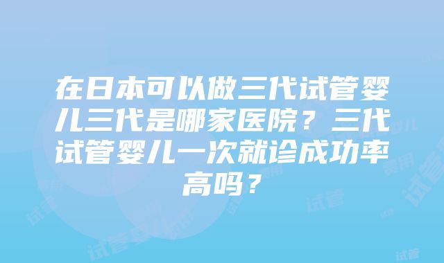 在日本可以做三代试管婴儿三代是哪家医院？三代试管婴儿一次就诊成功率高吗？