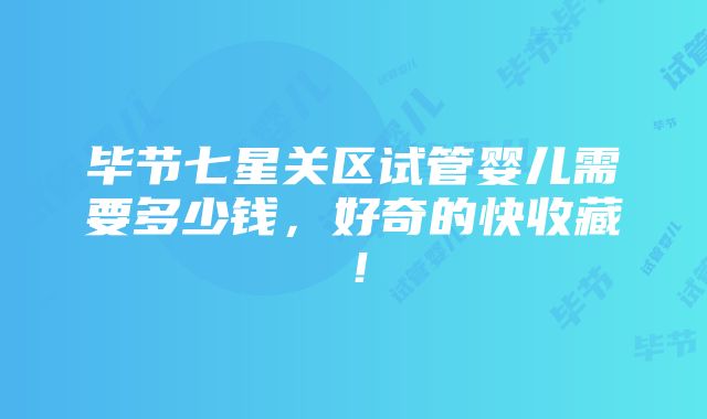 毕节七星关区试管婴儿需要多少钱，好奇的快收藏！