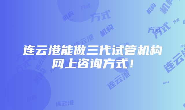 连云港能做三代试管机构网上咨询方式！