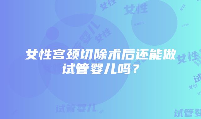 女性宫颈切除术后还能做试管婴儿吗？