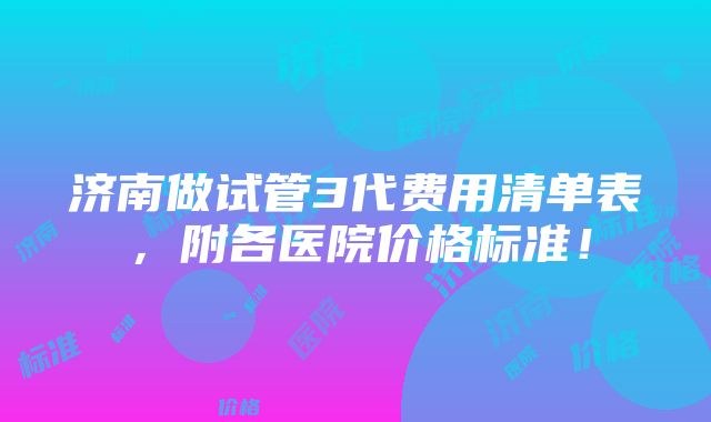 济南做试管3代费用清单表，附各医院价格标准！