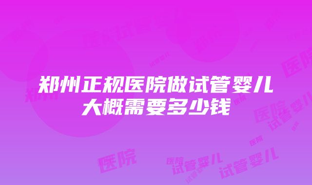 郑州正规医院做试管婴儿大概需要多少钱