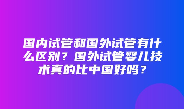 国内试管和国外试管有什么区别？国外试管婴儿技术真的比中国好吗？