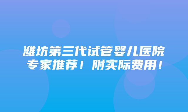 潍坊第三代试管婴儿医院专家推荐！附实际费用！