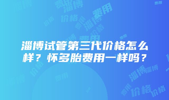 淄博试管第三代价格怎么样？怀多胎费用一样吗？