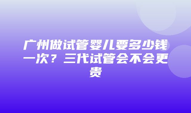 广州做试管婴儿要多少钱一次？三代试管会不会更贵