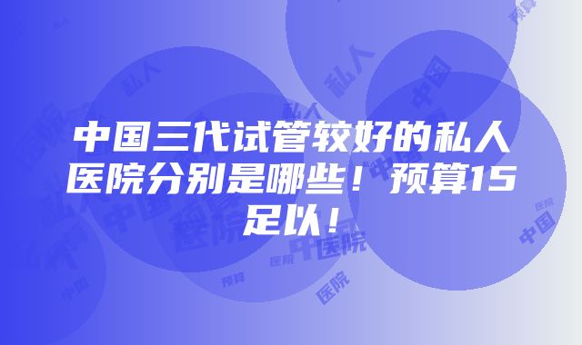 中国三代试管较好的私人医院分别是哪些！预算15足以！