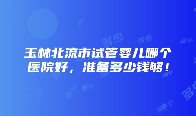 玉林北流市试管婴儿哪个医院好，准备多少钱够！