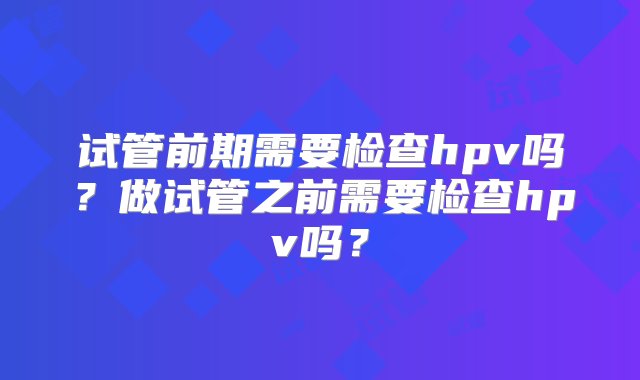 试管前期需要检查hpv吗？做试管之前需要检查hpv吗？