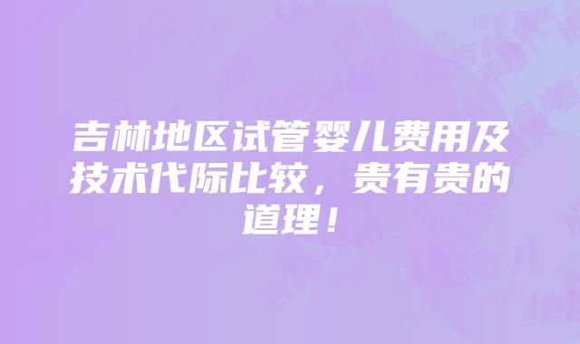 吉林地区试管婴儿费用及技术代际比较，贵有贵的道理！