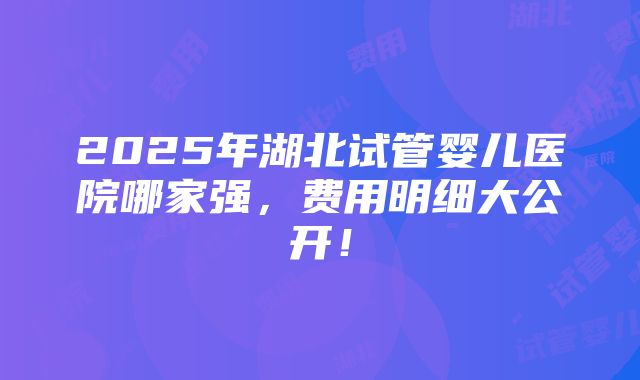 2025年湖北试管婴儿医院哪家强，费用明细大公开！